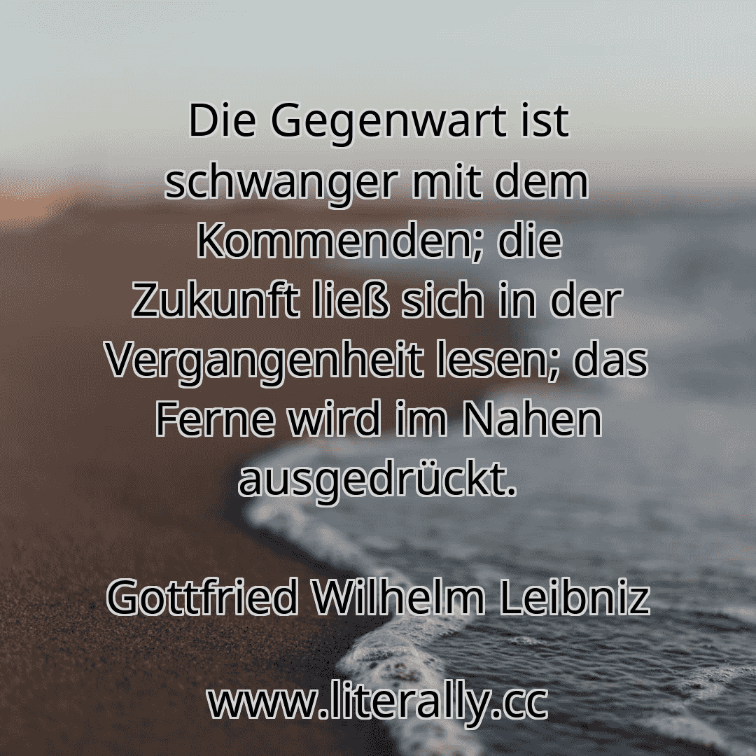 Die Gegenwart ist schwanger mit dem Kommenden; die Zukunft ließ sich in der Vergangenheit lesen; das Ferne wird im Nahen ausgedrückt.
Gottfried Wilhelm Leibniz
