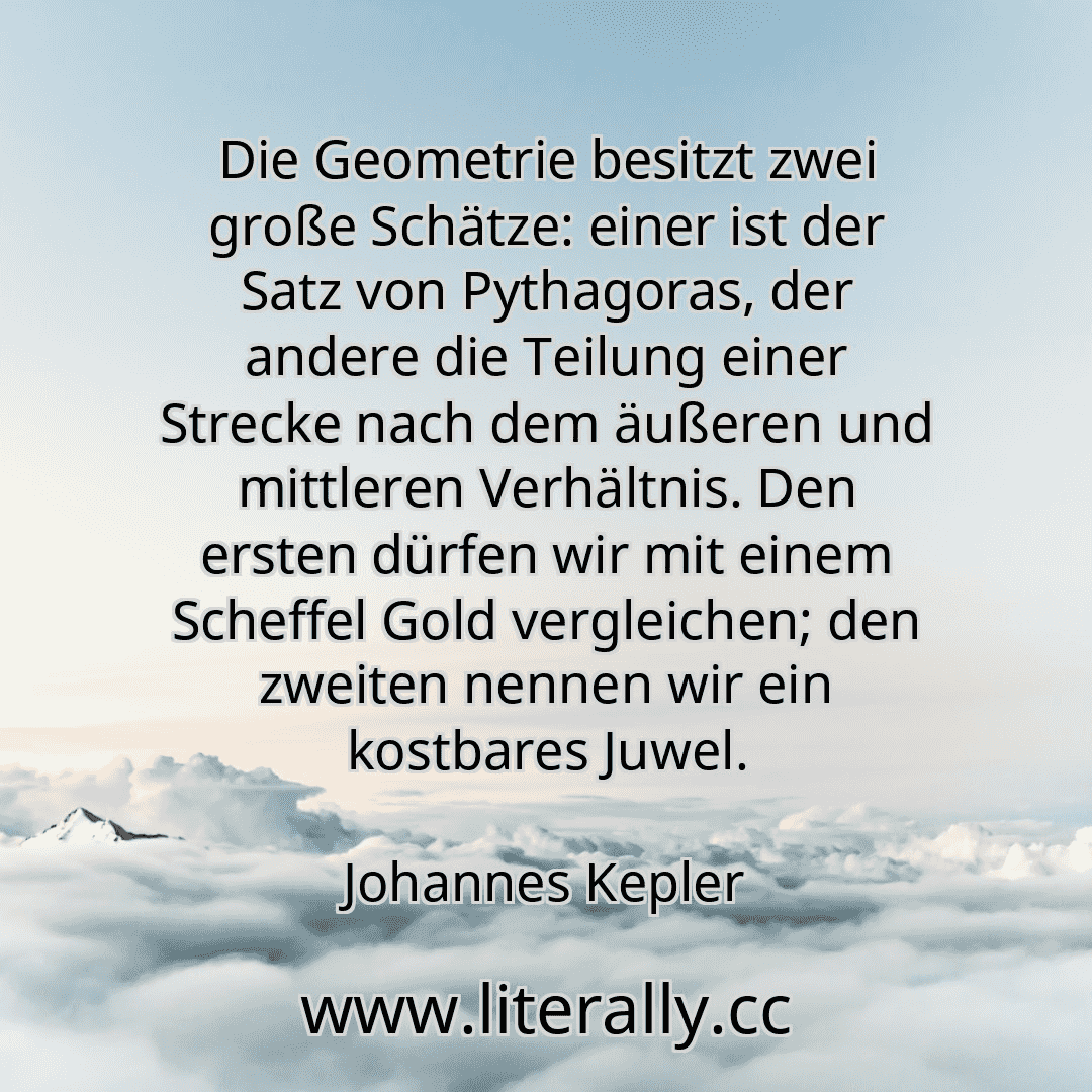 Die Geometrie besitzt zwei große Schätze: einer ist der Satz von Pythagoras, der andere die Teilung einer Strecke nach dem äußeren und mittleren Verhältnis. Den ersten dürfen wir mit einem Scheffel Gold vergleichen; den zweiten nennen wir ein kostbares Juwel.
Johannes Kepler
Die Geometrie besitzt zwei große Schätze: einer ist der Satz von Pythagoras, der andere die Teilung einer Strecke nach dem äußeren und mittleren Verhältnis. Den ersten dürfen wir mit einem Scheffel Gold vergleichen; den zweiten nennen wir ein kostbares Juwel.
Johannes Kepler