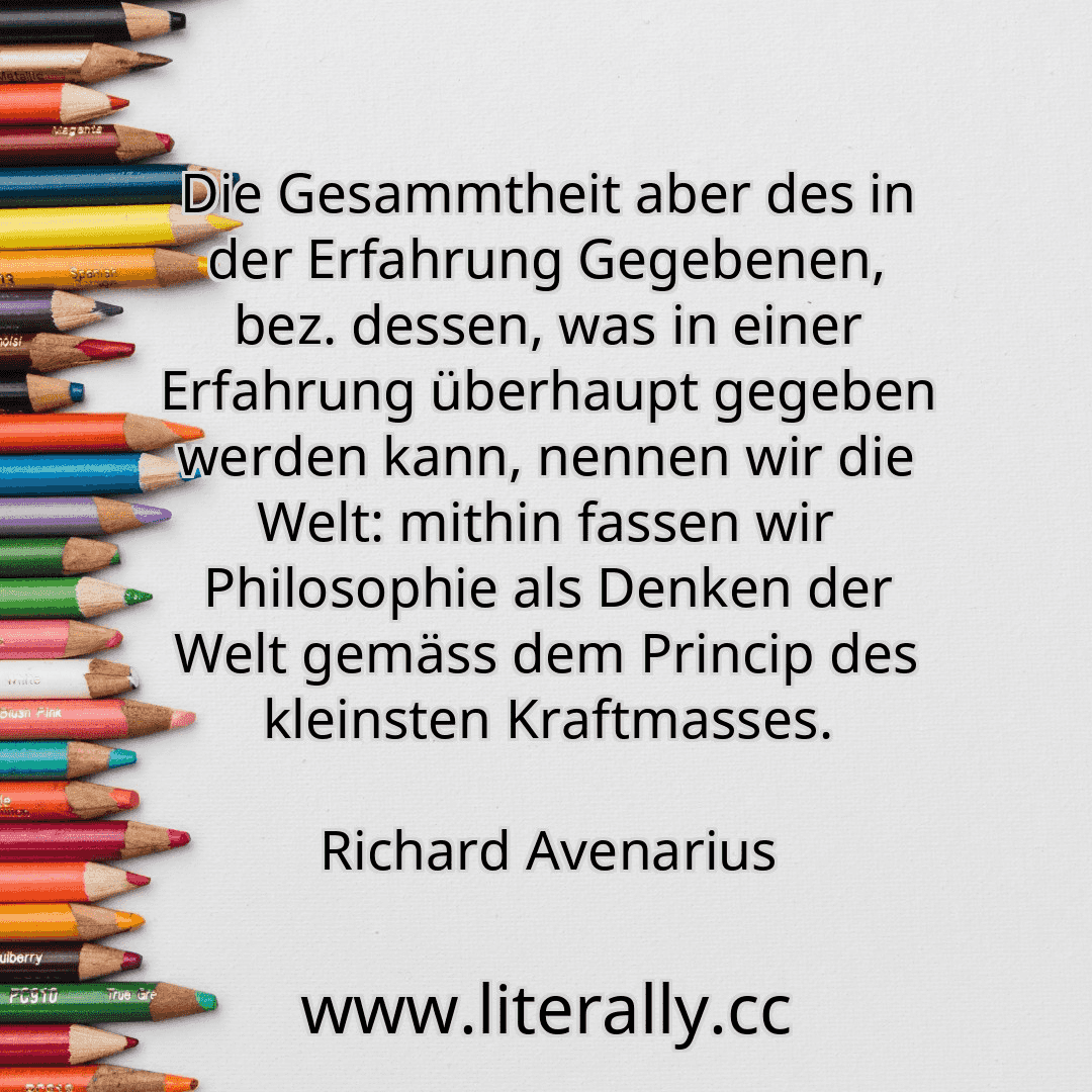 Die Gesammtheit aber des in der Erfahrung Gegebenen, bez. dessen, was in einer Erfahrung überhaupt gegeben werden kann, nennen wir die Welt: mithin fassen wir Philosophie als Denken der Welt gemäss dem Princip des kleinsten Kraftmasses.
Richard Avenarius
