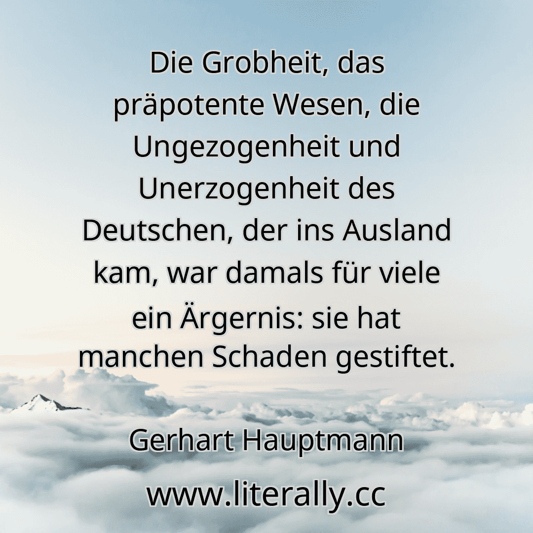 Die Grobheit, das präpotente Wesen, die Ungezogenheit und Unerzogenheit des Deutschen, der ins Ausland kam, war damals für viele ein Ärgernis: sie hat manchen Schaden gestiftet.
Gerhart Hauptmann
