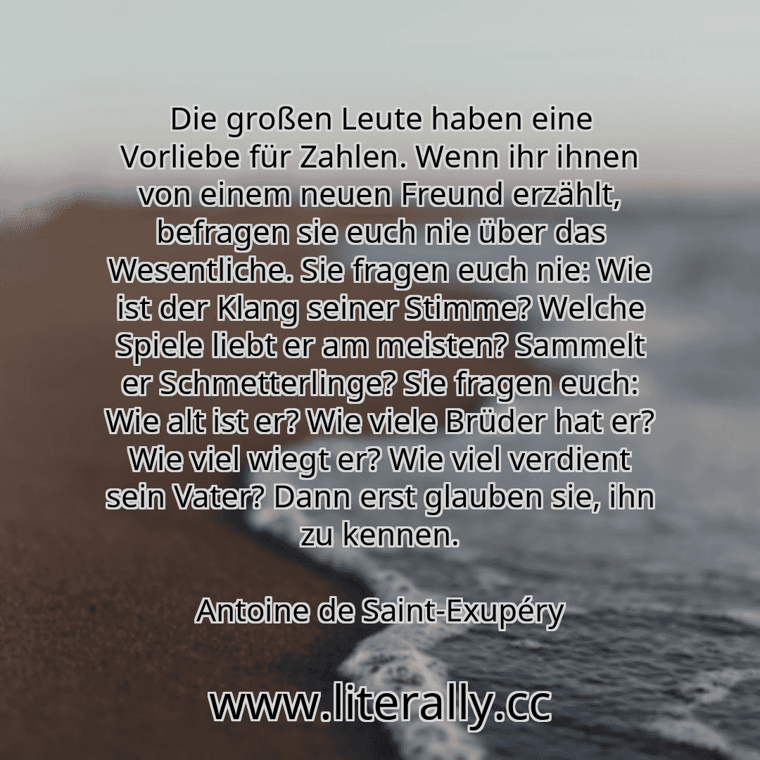 Die großen Leute haben eine Vorliebe für Zahlen. Wenn ihr ihnen von einem neuen Freund erzählt, befragen sie euch nie über das Wesentliche. Sie fragen euch nie: Wie ist der Klang seiner Stimme? Welche Spiele liebt er am meisten? Sammelt er Schmetterlinge? Sie fragen euch: Wie alt ist er? Wie viele Brüder hat er? Wie viel wiegt er? Wie viel verdient sein Vater? Dann erst glauben sie, ihn zu kennen....