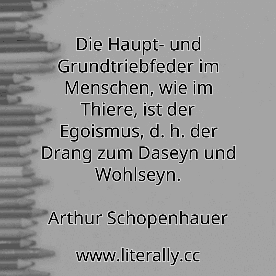 Die Haupt- und Grundtriebfeder im Menschen, wie im Thiere, ist der Egoismus, d. h. der Drang zum Daseyn und Wohlseyn.
Arthur Schopenhauer
