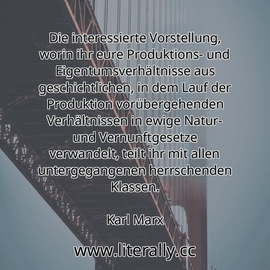 Die interessierte Vorstellung, worin ihr eure Produktions- und Eigentumsverhältnisse aus geschichtlichen, in dem Lauf der Produktion vorübergehenden Verhältnissen in ewige Natur- und Vernunftgesetze verwandelt, teilt ihr mit allen untergegangenen herrschenden Klassen.
Karl Marx
