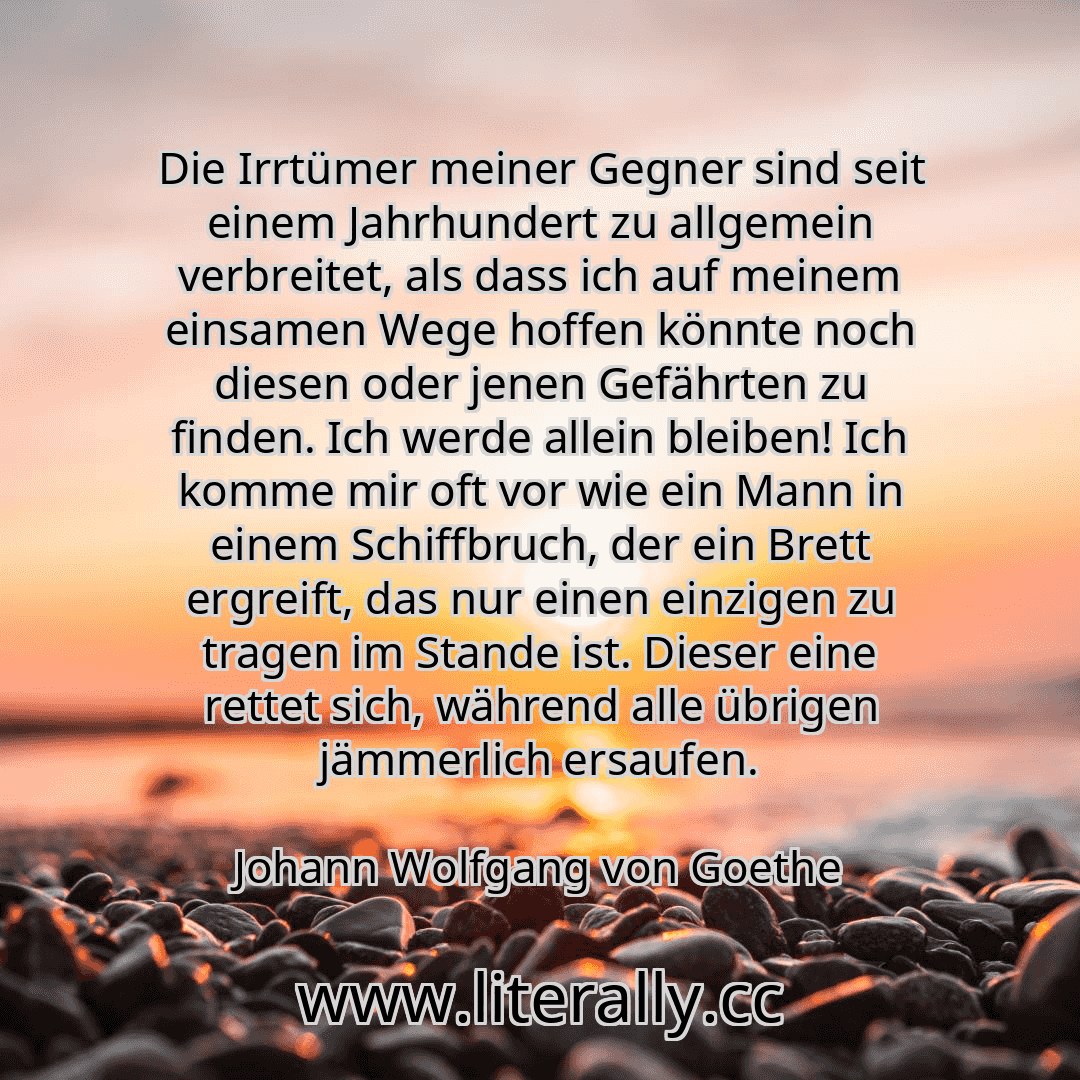 Die Irrtümer meiner Gegner sind seit einem Jahrhundert zu allgemein verbreitet, als dass ich auf meinem einsamen Wege hoffen könnte noch diesen oder jenen Gefährten zu finden. Ich werde allein bleiben! Ich komme mir oft vor wie ein Mann in einem Schiffbruch, der ein Brett ergreift, das nur einen einzigen zu tragen im Stande ist. Dieser eine rettet sich, während alle übrigen jämmerlich ersaufen.
Jo...