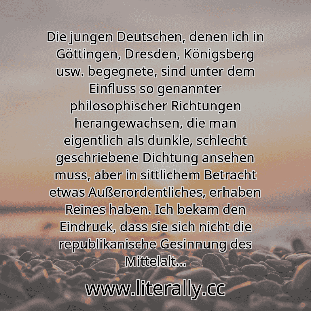Die jungen Deutschen, denen ich in Göttingen, Dresden, Königsberg usw. begegnete, sind unter dem Einfluss so genannter philosophischer Richtungen herangewachsen, die man eigentlich als dunkle, schlecht geschriebene Dichtung ansehen muss, aber in sittlichem Betracht etwas Außerordentliches, erhaben Reines haben. Ich bekam den Eindruck, dass sie sich nicht die republikanische Gesinnung des Mittelalt...