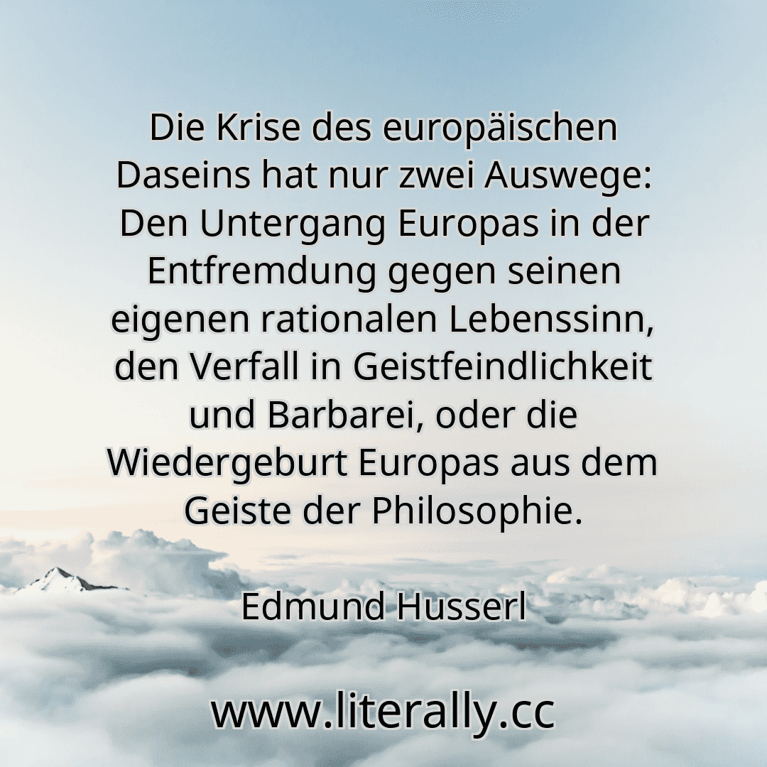 Die Krise des europäischen Daseins hat nur zwei Auswege: Den Untergang Europas in der Entfremdung gegen seinen eigenen rationalen Lebenssinn, den Verfall in Geistfeindlichkeit und Barbarei, oder die Wiedergeburt Europas aus dem Geiste der Philosophie.
Edmund Husserl
Die Krise des europäischen Daseins hat nur zwei Auswege: Den Untergang Europas in der Entfremdung gegen seinen eigenen rationalen Lebenssinn, den Verfall in Geistfeindlichkeit und Barbarei, oder die Wiedergeburt Europas aus dem Geiste der Philosophie.
Edmund Husserl
