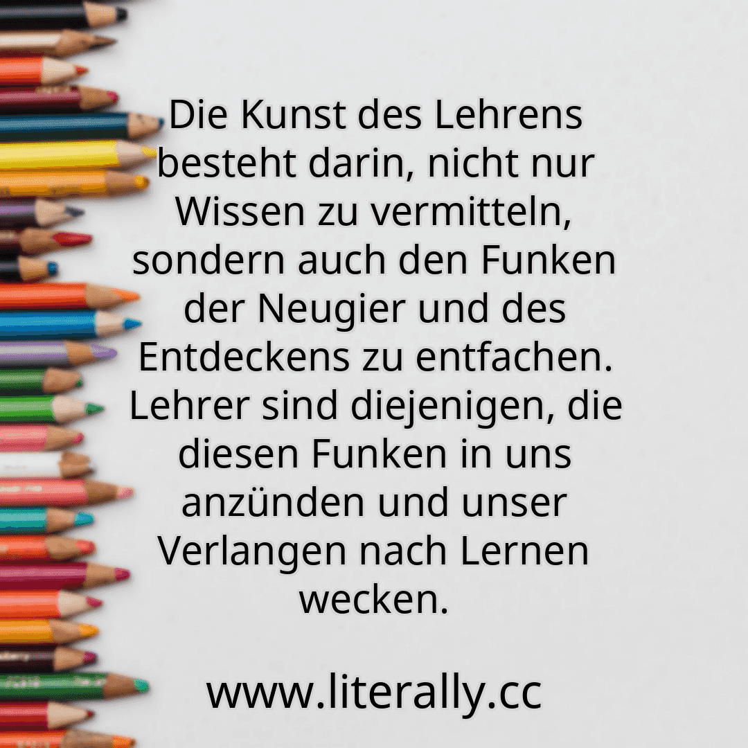 Die Kunst des Lehrens besteht darin, nicht nur Wissen zu vermitteln, sondern auch den Funken der Neugier und des Entdeckens zu entfachen. Lehrer sind diejenigen, die diesen Funken in uns anzünden und unser Verlangen nach Lernen wecken.
