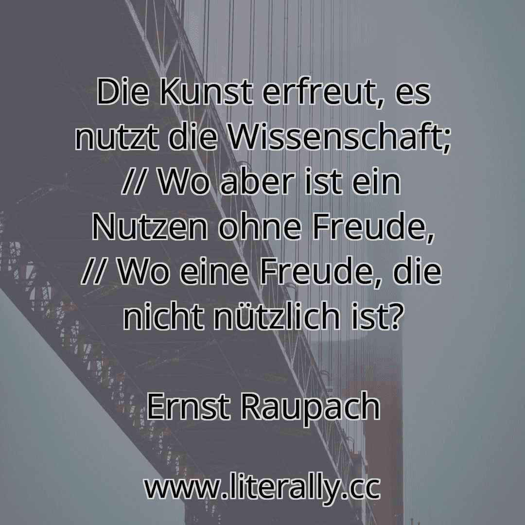 Die Kunst erfreut, es nutzt die Wissenschaft; // Wo aber ist ein Nutzen ohne Freude, // Wo eine Freude, die nicht nützlich ist?
Ernst Raupach
