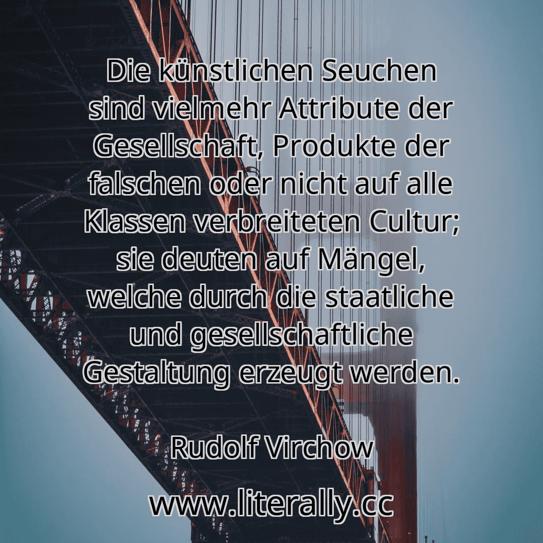 Die künstlichen Seuchen sind vielmehr Attribute der Gesellschaft, Produkte der falschen oder nicht auf alle Klassen verbreiteten Cultur; sie deuten auf Mängel, welche durch die staatliche und gesellschaftliche Gestaltung erzeugt werden.
Rudolf Virchow
