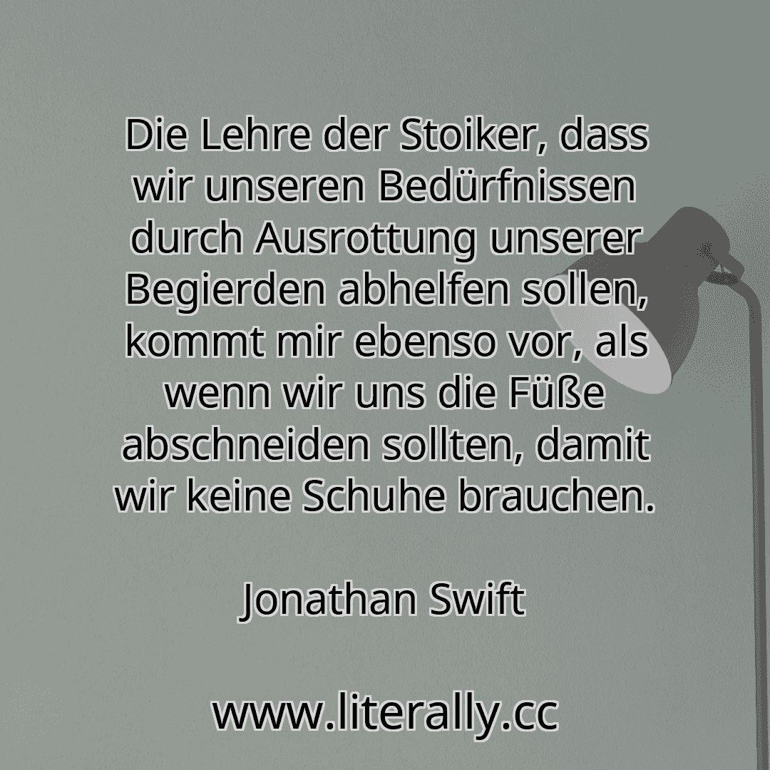 Die Lehre der Stoiker, dass wir unseren Bedürfnissen durch Ausrottung unserer Begierden abhelfen sollen, kommt mir ebenso vor, als wenn wir uns die Füße abschneiden sollten, damit wir keine Schuhe brauchen.
Jonathan Swift
