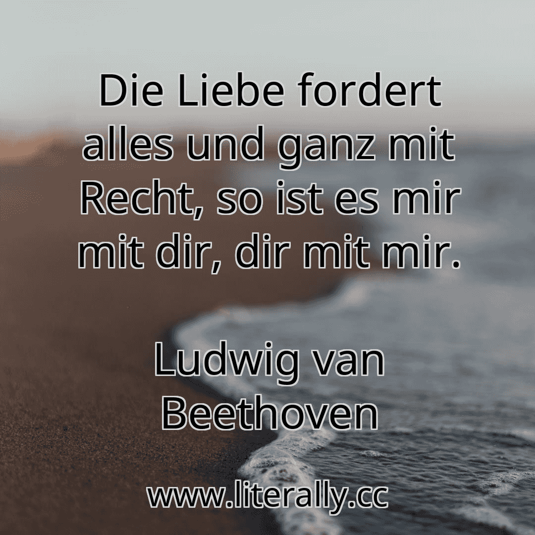 Die Liebe fordert alles und ganz mit Recht, so ist es mir mit dir, dir mit mir.
Ludwig van Beethoven
