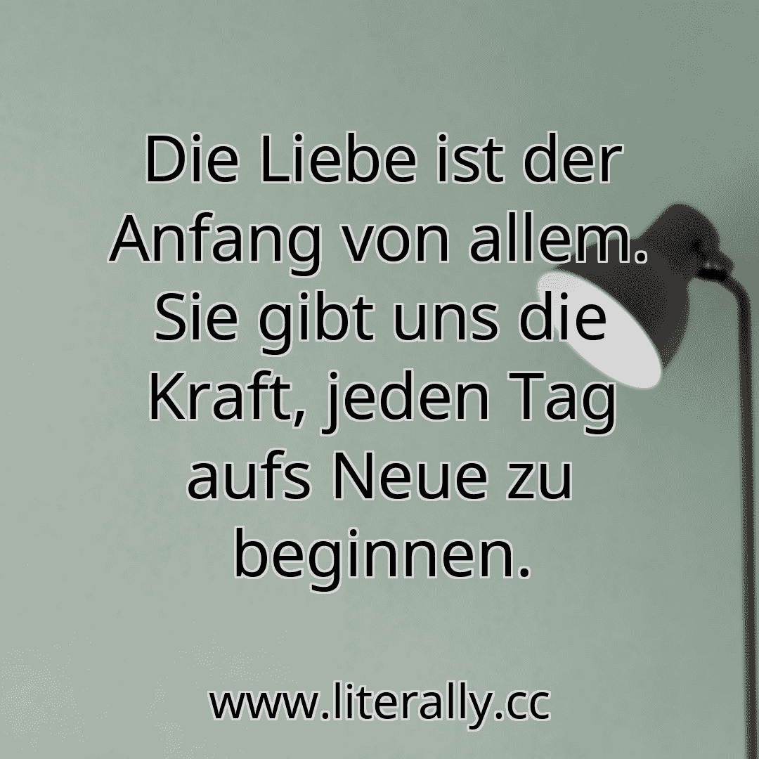 Die Liebe ist der Anfang von allem. Sie gibt uns die Kraft, jeden Tag aufs Neue zu beginnen.
