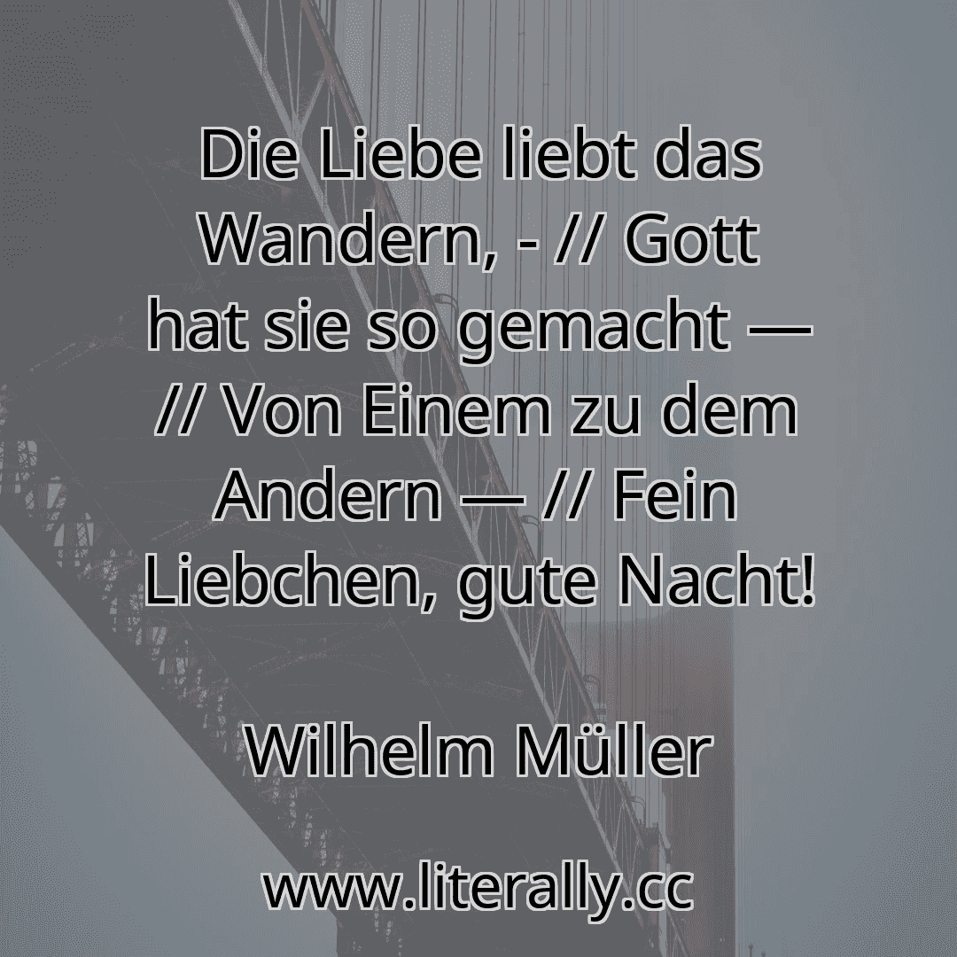 Die Liebe liebt das Wandern, - // Gott hat sie so gemacht — // Von Einem zu dem Andern — // Fein Liebchen, gute Nacht!
Wilhelm Müller
