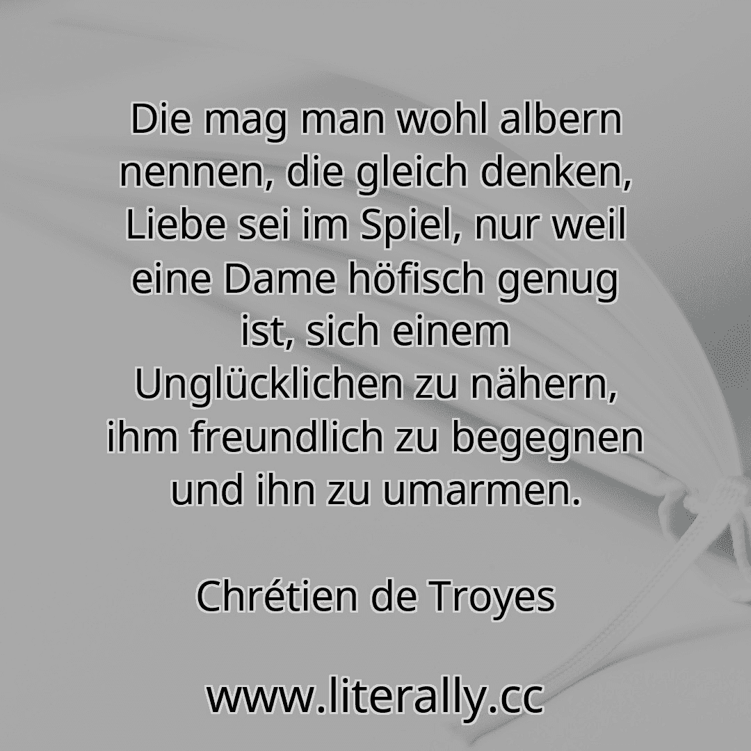Die mag man wohl albern nennen, die gleich denken, Liebe sei im Spiel, nur weil eine Dame höfisch genug ist, sich einem Unglücklichen zu nähern, ihm freundlich zu begegnen und ihn zu umarmen.
Chrétien de Troyes
