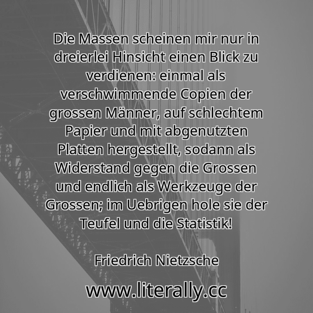 Die Massen scheinen mir nur in dreierlei Hinsicht einen Blick zu verdienen: einmal als verschwimmende Copien der grossen Männer, auf schlechtem Papier und mit abgenutzten Platten hergestellt, sodann als Widerstand gegen die Grossen und endlich als Werkzeuge der Grossen; im Uebrigen hole sie der Teufel und die Statistik!
Friedrich Nietzsche
Die Massen scheinen mir nur in dreierlei Hinsicht einen Blick zu verdienen: einmal als verschwimmende Copien der grossen Männer, auf schlechtem Papier und mit abgenutzten Platten hergestellt, sodann als Widerstand gegen die Grossen und endlich als Werkzeuge der Grossen; im Uebrigen hole sie der Teufel und die Statistik!
Friedrich Nietzsche