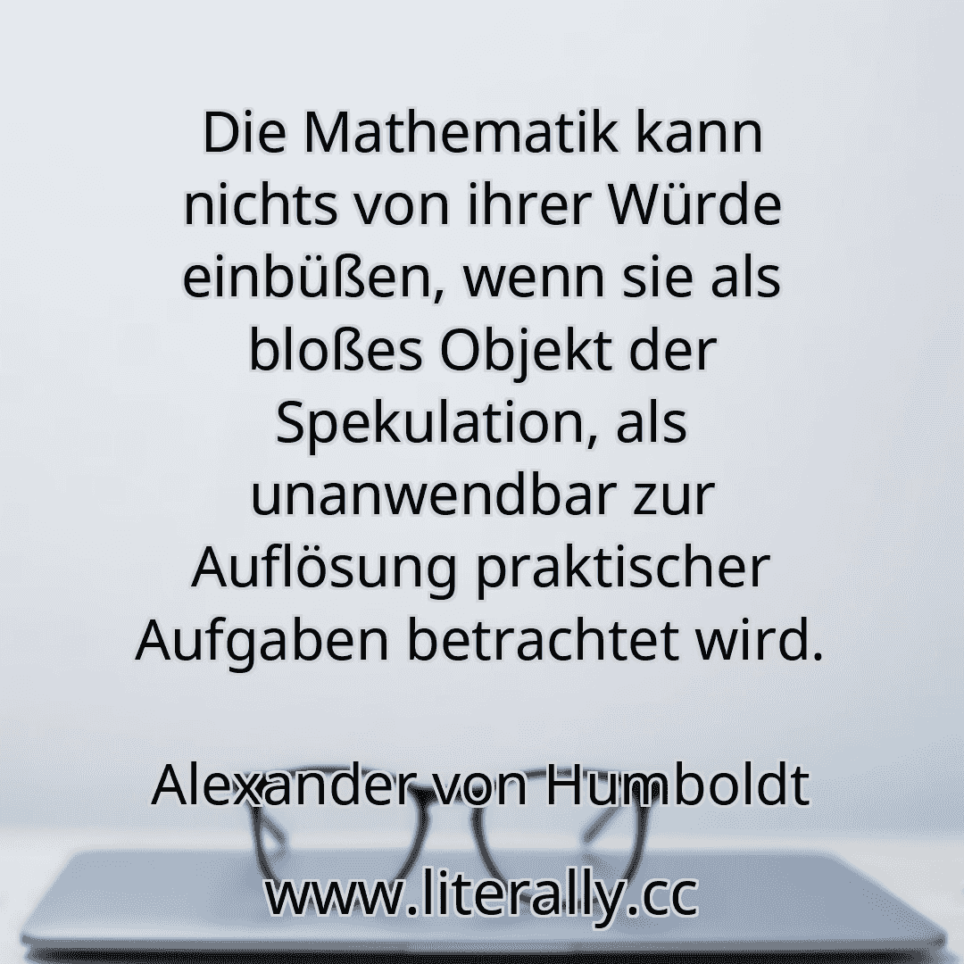 Die Mathematik kann nichts von ihrer Würde einbüßen, wenn sie als bloßes Objekt der Spekulation, als unanwendbar zur Auflösung praktischer Aufgaben betrachtet wird.
Alexander von Humboldt
