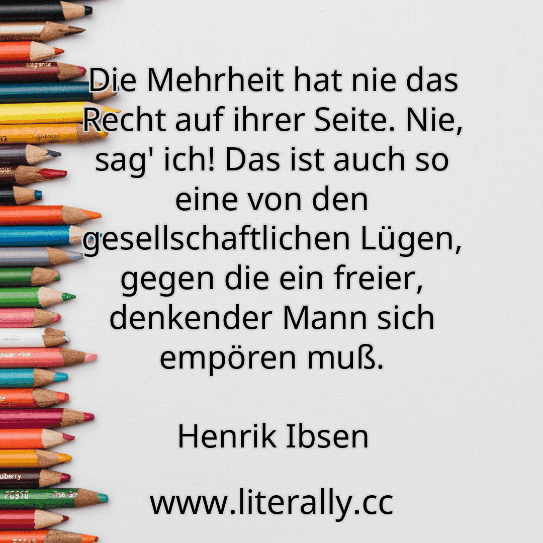 Die Mehrheit hat nie das Recht auf ihrer Seite. Nie, sag' ich! Das ist auch so eine von den gesellschaftlichen Lügen, gegen die ein freier, denkender Mann sich empören muß.
Henrik Ibsen
