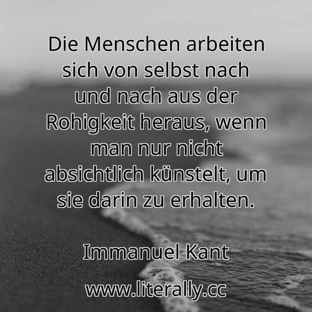 Die Menschen arbeiten sich von selbst nach und nach aus der Rohigkeit heraus, wenn man nur nicht absichtlich künstelt, um sie darin zu erhalten.
Immanuel Kant
