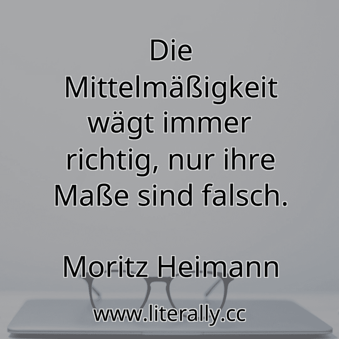 Die Mittelmäßigkeit wägt immer richtig, nur ihre Maße sind falsch.
Moritz Heimann
