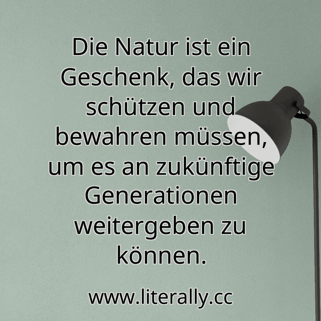 Die Natur ist ein Geschenk, das wir schützen und bewahren müssen, um es an zukünftige Generationen weitergeben zu können.
