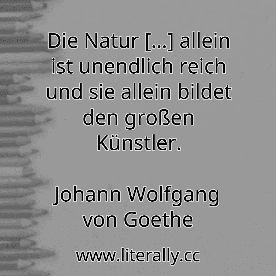 Die Natur […] allein ist unendlich reich und sie allein bildet den großen Künstler.
Johann Wolfgang von Goethe
