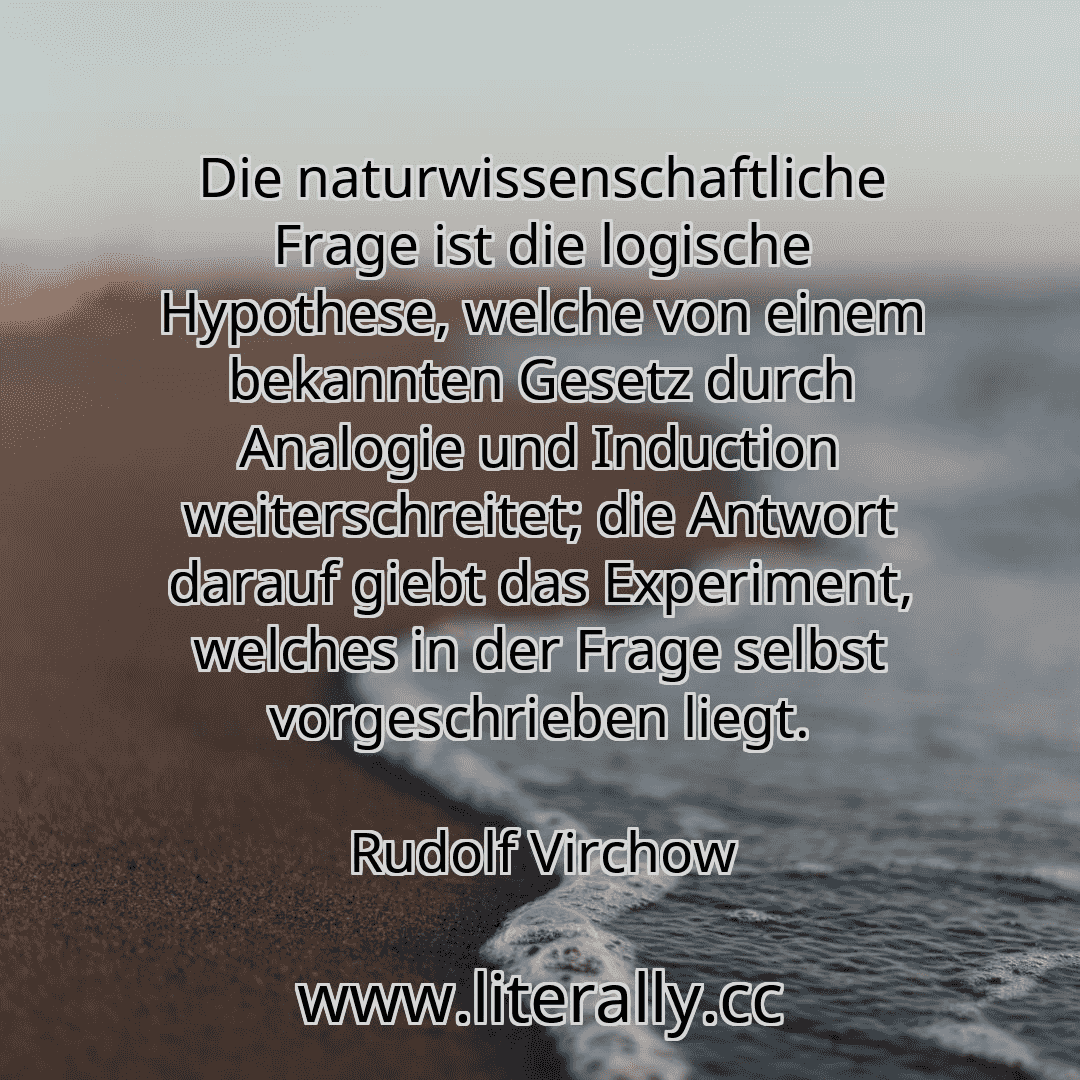 Die naturwissenschaftliche Frage ist die logische Hypothese, welche von einem bekannten Gesetz durch Analogie und Induction weiterschreitet; die Antwort darauf giebt das Experiment, welches in der Frage selbst vorgeschrieben liegt.
Rudolf Virchow
