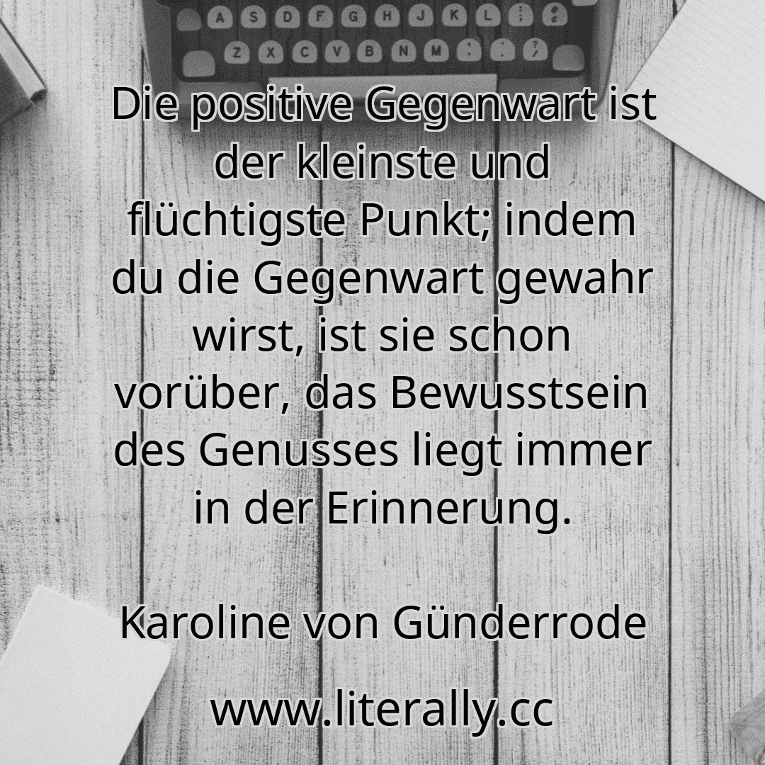 Die positive Gegenwart ist der kleinste und flüchtigste Punkt; indem du die Gegenwart gewahr wirst, ist sie schon vorüber, das Bewusstsein des Genusses liegt immer in der Erinnerung.
Karoline von Günderrode
