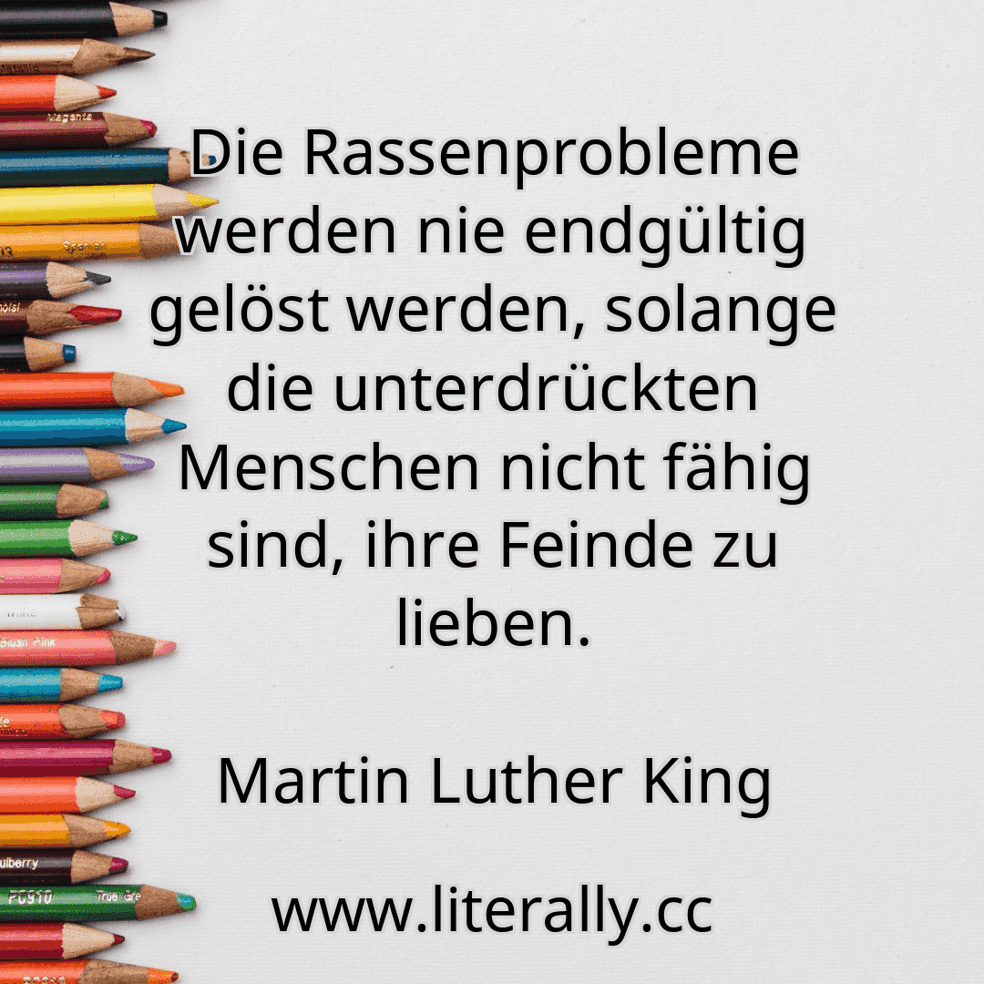 Die Rassenprobleme werden nie endgültig gelöst werden, solange die unterdrückten Menschen nicht fähig sind, ihre Feinde zu lieben.
Martin Luther King
