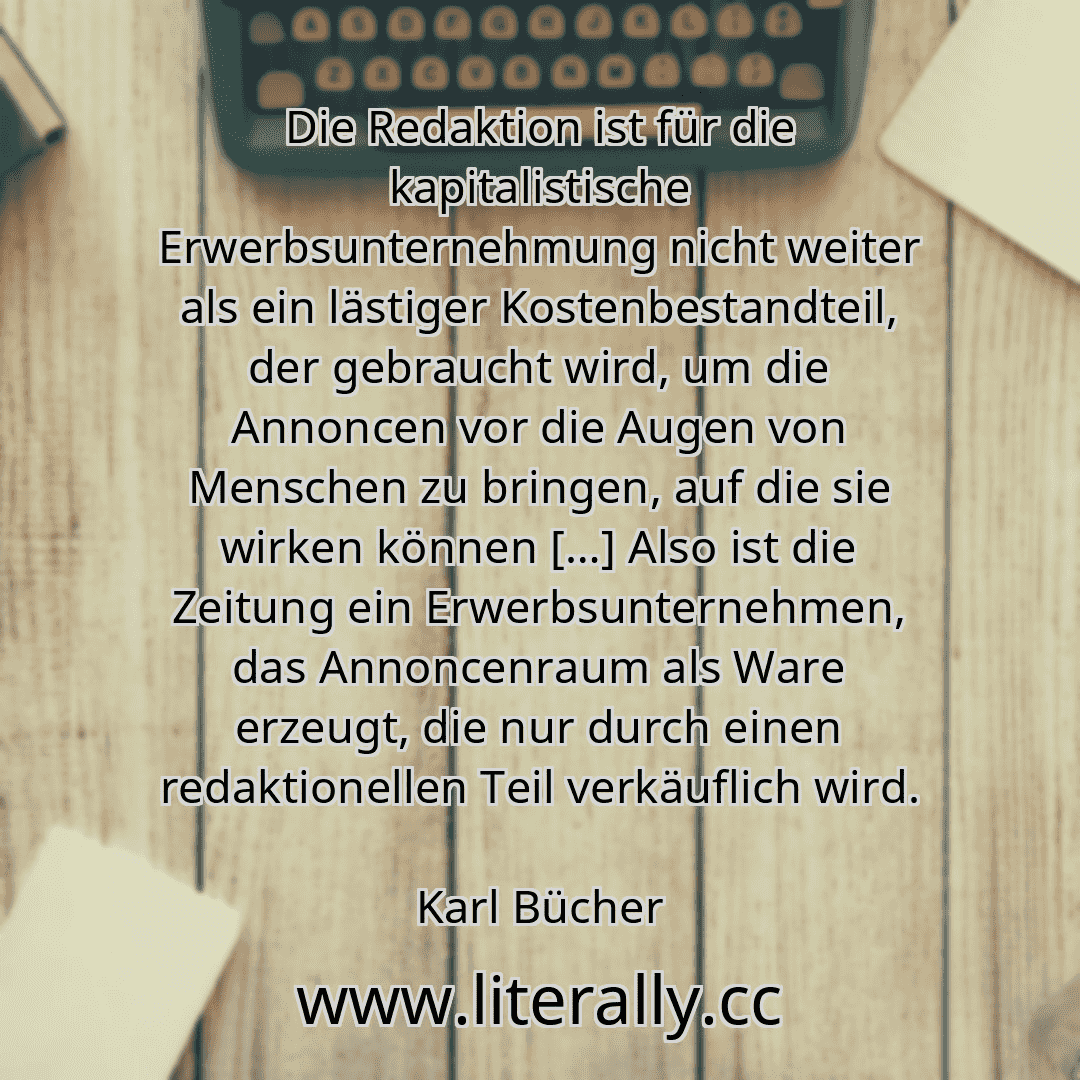 Die Redaktion ist für die kapitalistische Erwerbsunternehmung nicht weiter als ein lästiger Kostenbestandteil, der gebraucht wird, um die Annoncen vor die Augen von Menschen zu bringen, auf die sie wirken können […] Also ist die Zeitung ein Erwerbsunternehmen, das Annoncenraum als Ware erzeugt, die nur durch einen redaktionellen Teil verkäuflich wird.
Karl Bücher
