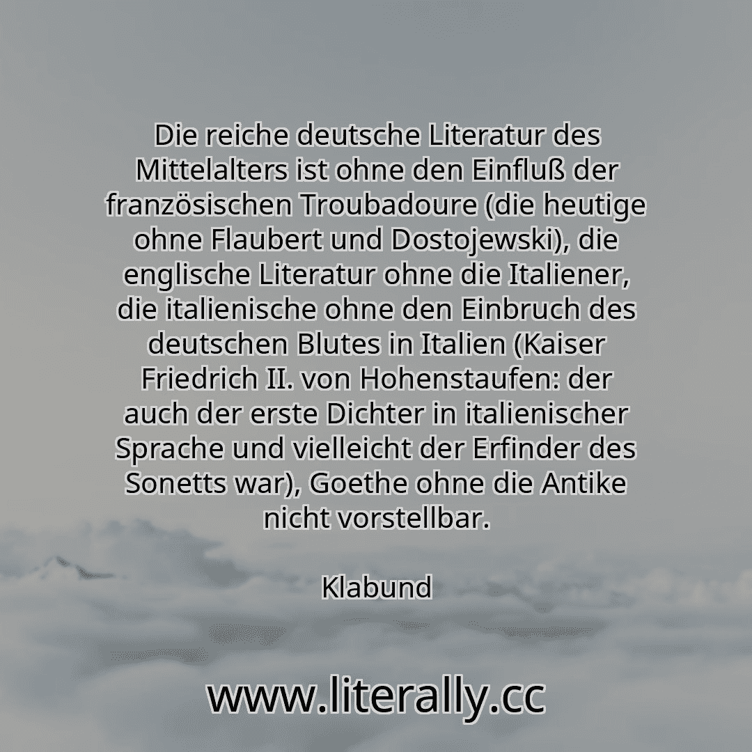 Die reiche deutsche Literatur des Mittelalters ist ohne den Einfluß der französischen Troubadoure (die heutige ohne Flaubert und Dostojewski), die englische Literatur ohne die Italiener, die italienische ohne den Einbruch des deutschen Blutes in Italien (Kaiser Friedrich II. von Hohenstaufen: der auch der erste Dichter in italienischer Sprache und vielleicht der Erfinder des Sonetts war), Goethe o... Die reiche deutsche Literatur des Mittelalters ist ohne den Einfluß der französischen Troubadoure (die heutige ohne Flaubert und Dostojewski), die englische Literatur ohne die Italiener, die italienische ohne den Einbruch des deutschen Blutes in Italien (Kaiser Friedrich II. von Hohenstaufen: der auch der erste Dichter in italienischer Sprache und vielleicht der Erfinder des Sonetts war), Goethe o...