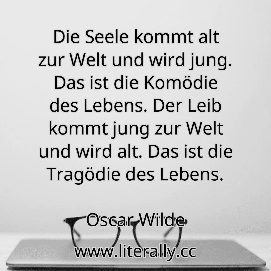 Die Seele kommt alt zur Welt und wird jung. Das ist die Komödie des Lebens. Der Leib kommt jung zur Welt und wird alt. Das ist die Tragödie des Lebens.
Oscar Wilde
