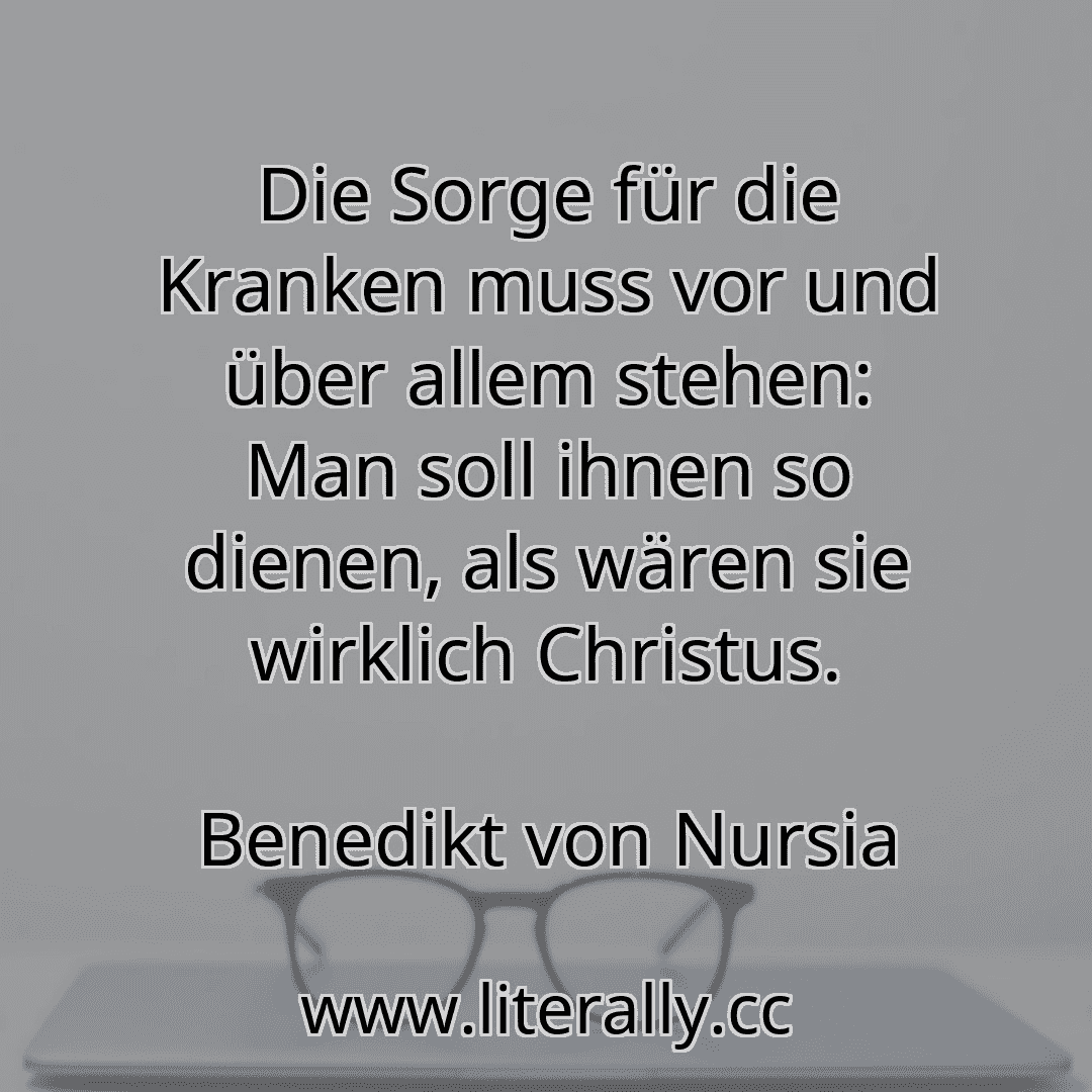 Die Sorge für die Kranken muss vor und über allem stehen: Man soll ihnen so dienen, als wären sie wirklich Christus.
Benedikt von Nursia
