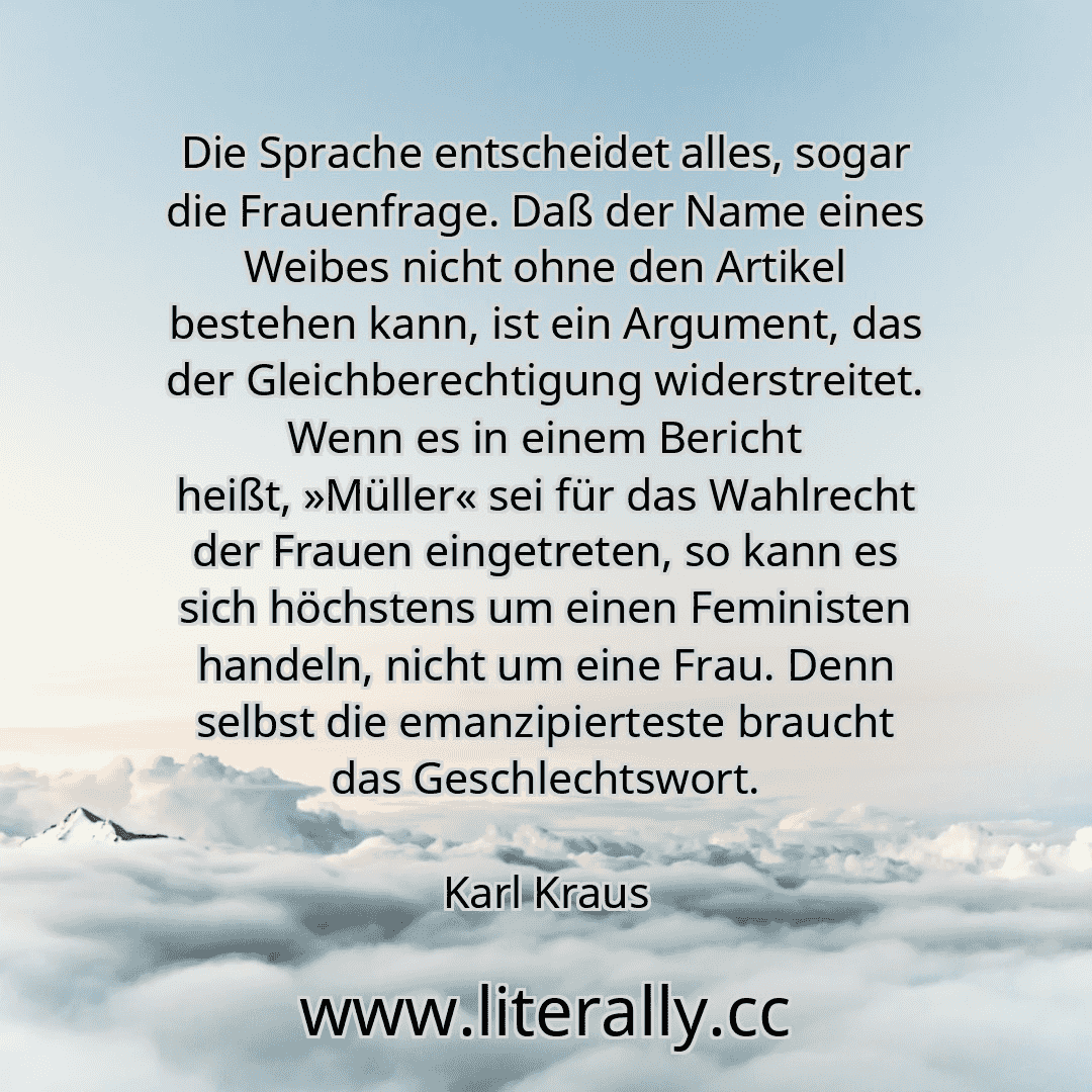 Die Sprache entscheidet alles, sogar die Frauenfrage. Daß der Name eines Weibes nicht ohne den Artikel bestehen kann, ist ein Argument, das der Gleichberechtigung widerstreitet. Wenn es in einem Bericht heißt, »Müller« sei für das Wahlrecht der Frauen eingetreten, so kann es sich höchstens um einen Feministen handeln, nicht um eine Frau. Denn selbst die emanzipierteste braucht das Geschlechtswort....