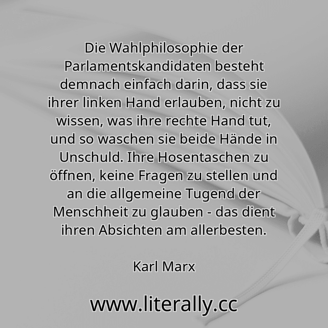 Die Wahlphilosophie der Parlamentskandidaten besteht demnach einfach darin, dass sie ihrer linken Hand erlauben, nicht zu wissen, was ihre rechte Hand tut, und so waschen sie beide Hände in Unschuld. Ihre Hosentaschen zu öffnen, keine Fragen zu stellen und an die allgemeine Tugend der Menschheit zu glauben - das dient ihren Absichten am allerbesten.
Karl Marx
Die Wahlphilosophie der Parlamentskandidaten besteht demnach einfach darin, dass sie ihrer linken Hand erlauben, nicht zu wissen, was ihre rechte Hand tut, und so waschen sie beide Hände in Unschuld. Ihre Hosentaschen zu öffnen, keine Fragen zu stellen und an die allgemeine Tugend der Menschheit zu glauben - das dient ihren Absichten am allerbesten.
Karl Marx