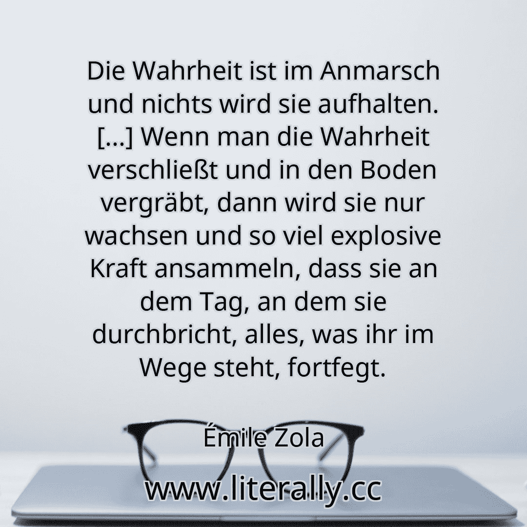 Die Wahrheit ist im Anmarsch und nichts wird sie aufhalten. [...] Wenn man die Wahrheit verschließt und in den Boden vergräbt, dann wird sie nur wachsen und so viel explosive Kraft ansammeln, dass sie an dem Tag, an dem sie durchbricht, alles, was ihr im Wege steht, fortfegt.
Émile Zola
