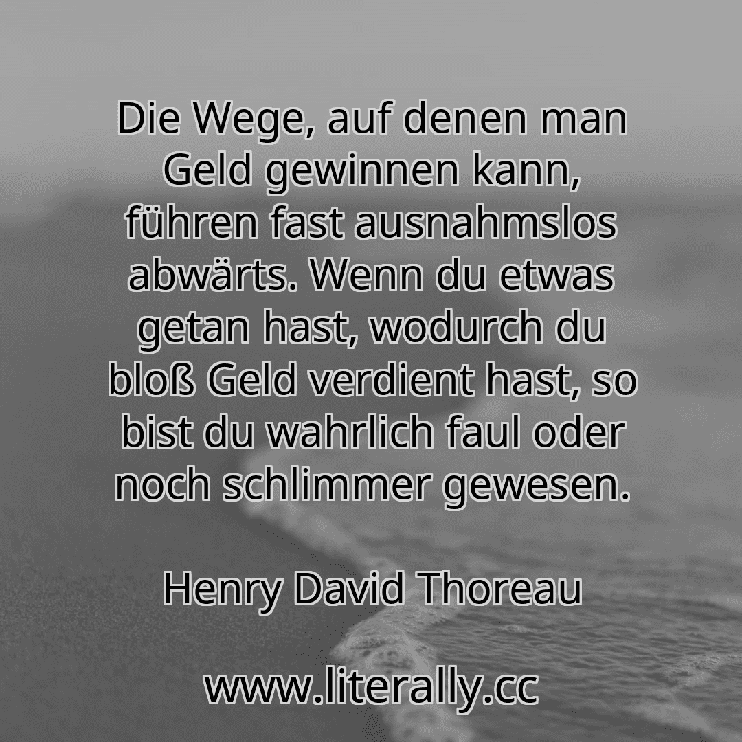 Die Wege, auf denen man Geld gewinnen kann, führen fast ausnahmslos abwärts. Wenn du etwas getan hast, wodurch du bloß Geld verdient hast, so bist du wahrlich faul oder noch schlimmer gewesen.
Henry David Thoreau
