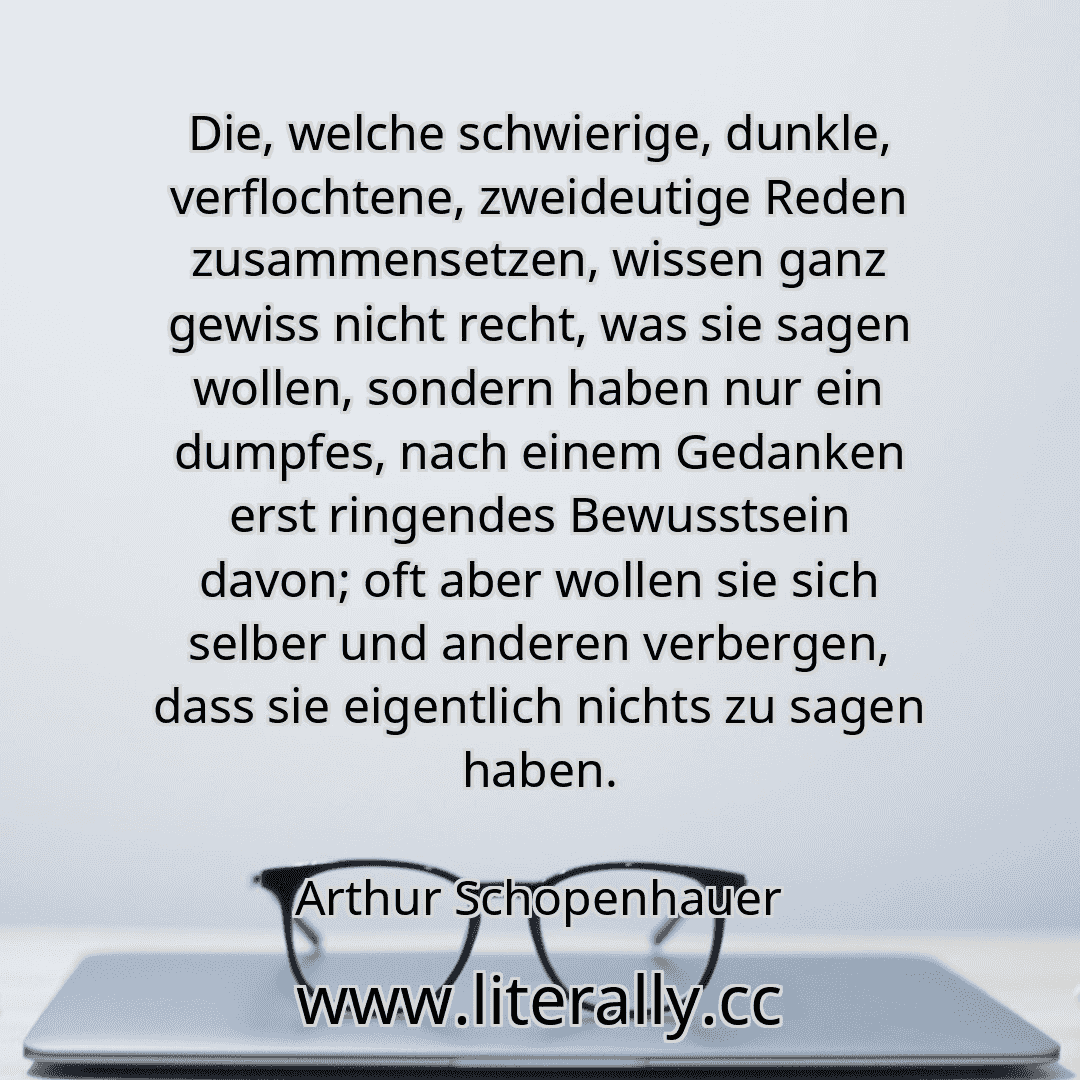 Die, welche schwierige, dunkle, verflochtene, zweideutige Reden zusammensetzen, wissen ganz gewiss nicht recht, was sie sagen wollen, sondern haben nur ein dumpfes, nach einem Gedanken erst ringendes Bewusstsein davon; oft aber wollen sie sich selber und anderen verbergen, dass sie eigentlich nichts zu sagen haben.
Arthur Schopenhauer
