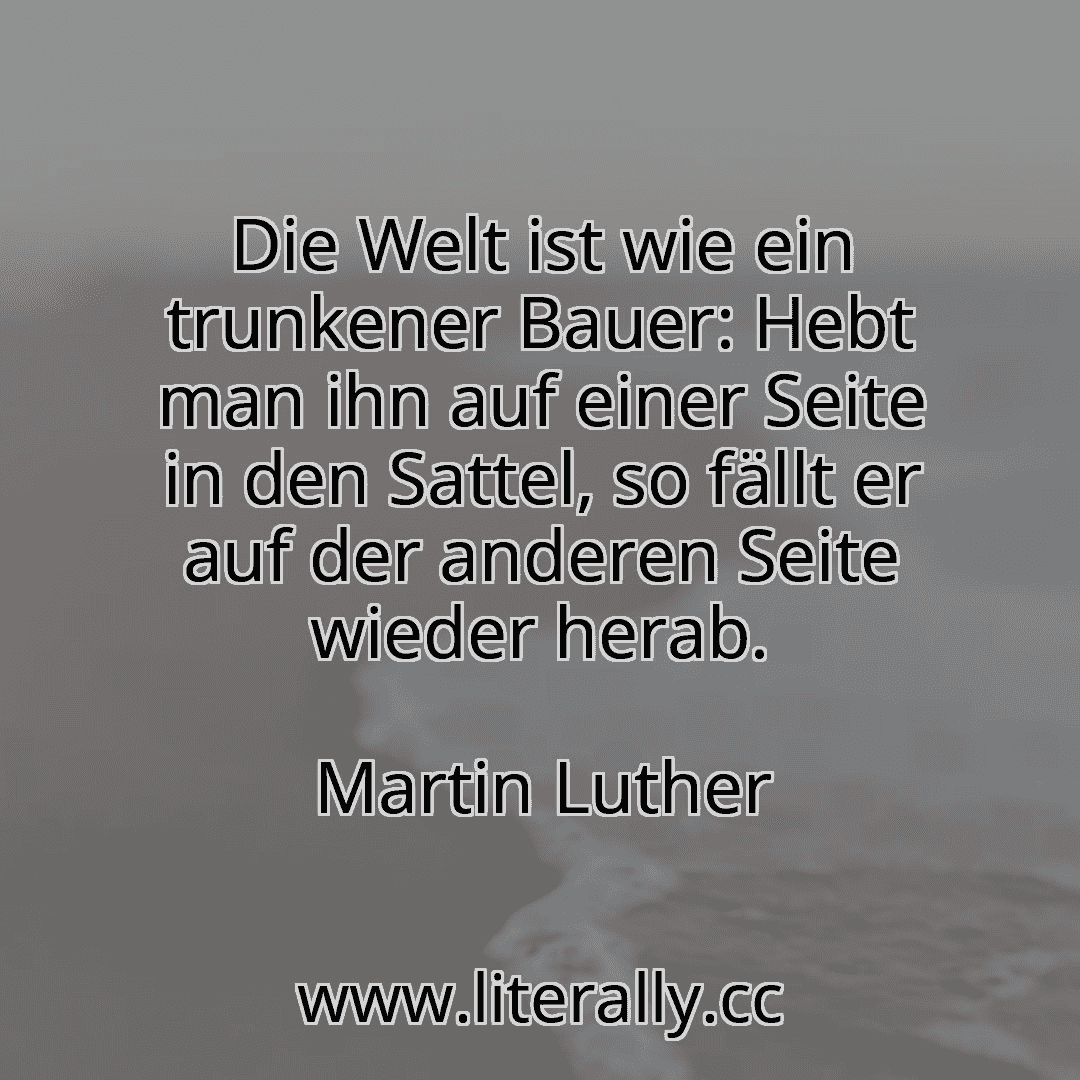 Die Welt ist wie ein trunkener Bauer: Hebt man ihn auf einer Seite in den Sattel, so fällt er auf der anderen Seite wieder herab.
Martin Luther
