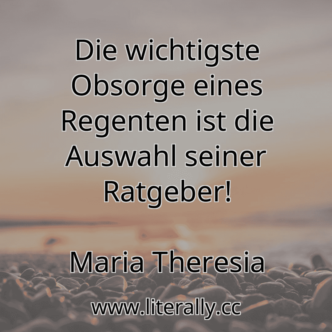 Die wichtigste Obsorge eines Regenten ist die Auswahl seiner Ratgeber!
Maria Theresia
