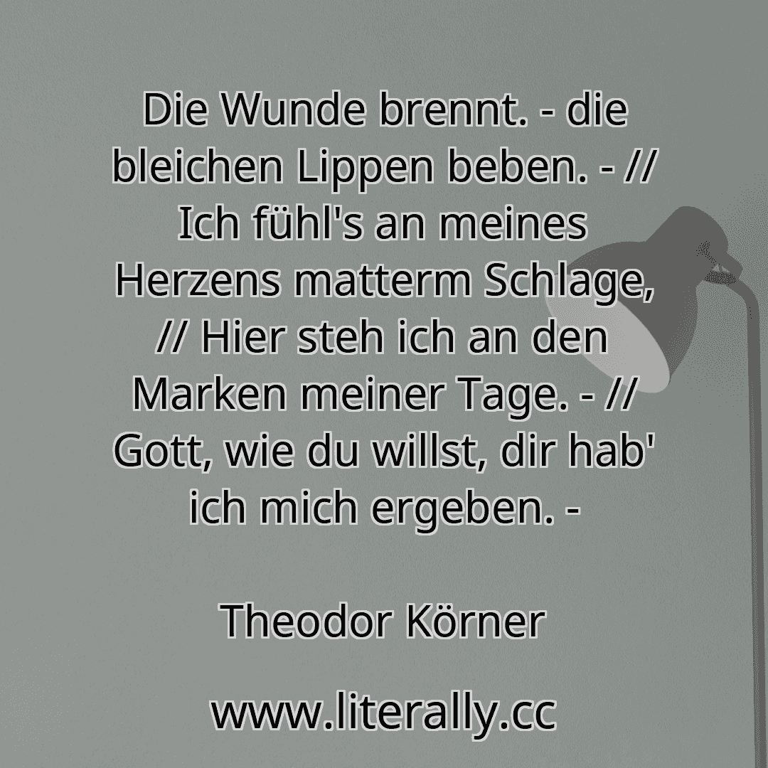 Die Wunde brennt. - die bleichen Lippen beben. - // Ich fühl's an meines Herzens matterm Schlage, // Hier steh ich an den Marken meiner Tage. - // Gott, wie du willst, dir hab' ich mich ergeben. -
Theodor Körner
