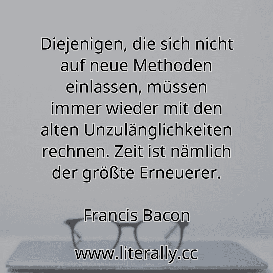 Diejenigen, die sich nicht auf neue Methoden einlassen, müssen immer wieder mit den alten Unzulänglichkeiten rechnen. Zeit ist nämlich der größte Erneuerer.
Francis Bacon
