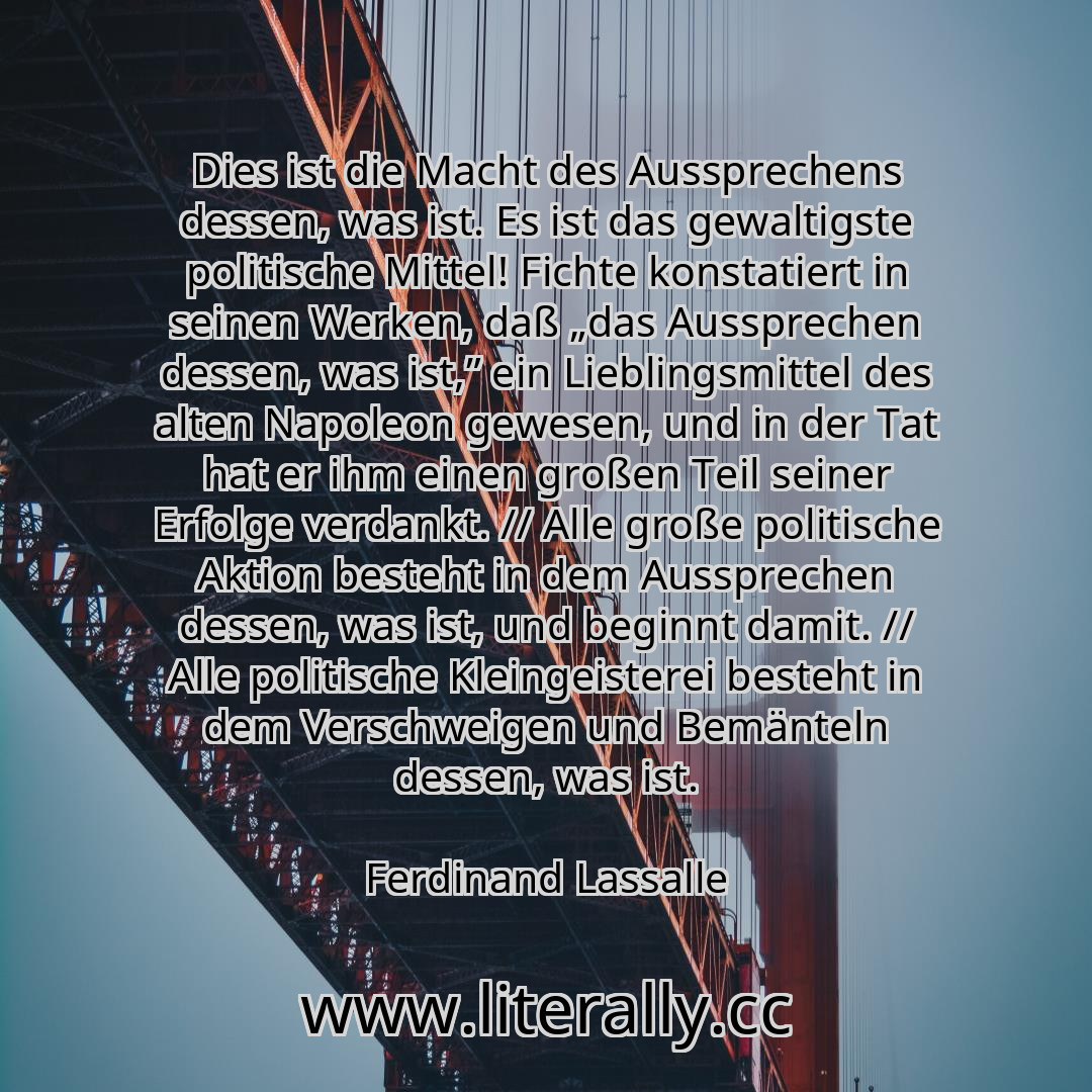 Dies ist die Macht des Aussprechens dessen, was ist. Es ist das gewaltigste politische Mittel! Fichte konstatiert in seinen Werken, daß „das Aussprechen dessen, was ist,” ein Lieblingsmittel des alten Napoleon gewesen, und in der Tat hat er ihm einen großen Teil seiner Erfolge verdankt. // Alle große politische Aktion besteht in dem Aussprechen dessen, was ist, und beginnt damit. // Alle politisch...
