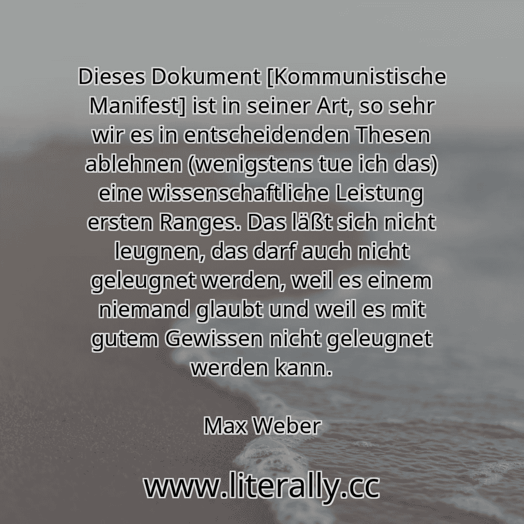 Dieses Dokument [Kommunistische Manifest] ist in seiner Art, so sehr wir es in entscheidenden Thesen ablehnen (wenigstens tue ich das) eine wissenschaftliche Leistung ersten Ranges. Das läßt sich nicht leugnen, das darf auch nicht geleugnet werden, weil es einem niemand glaubt und weil es mit gutem Gewissen nicht geleugnet werden kann.
Max Weber
