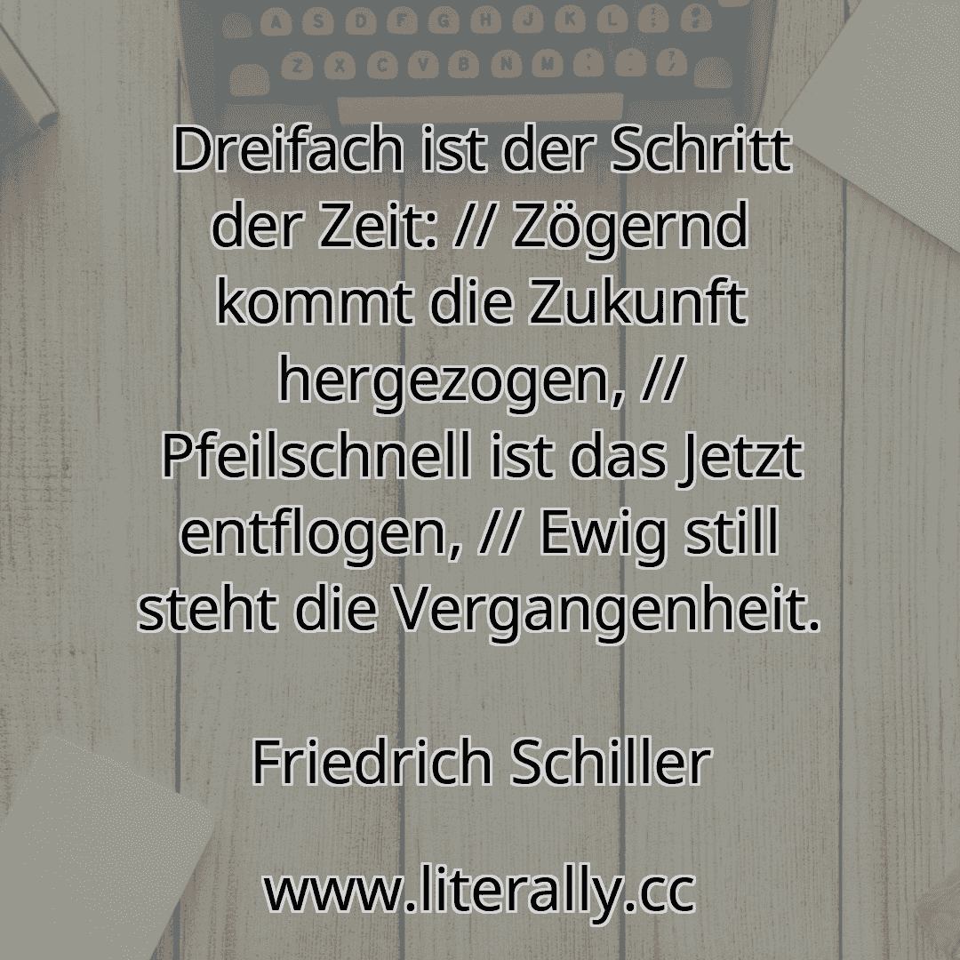 Dreifach ist der Schritt der Zeit: // Zögernd kommt die Zukunft hergezogen, // Pfeilschnell ist das Jetzt entflogen, // Ewig still steht die Vergangenheit.
Friedrich Schiller
