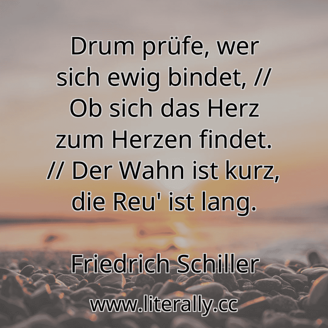 Drum prüfe, wer sich ewig bindet, // Ob sich das Herz zum Herzen findet. // Der Wahn ist kurz, die Reu' ist lang.
Friedrich Schiller
