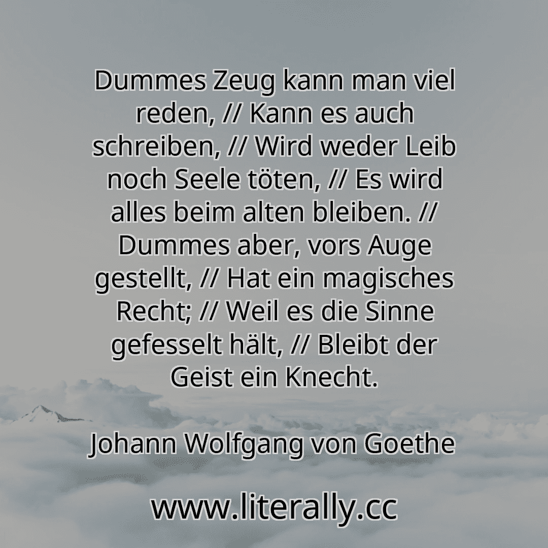 Dummes Zeug kann man viel reden, // Kann es auch schreiben, // Wird weder Leib noch Seele töten, // Es wird alles beim alten bleiben. // Dummes aber, vors Auge gestellt, // Hat ein magisches Recht; // Weil es die Sinne gefesselt hält, // Bleibt der Geist ein Knecht.
Johann Wolfgang von Goethe
