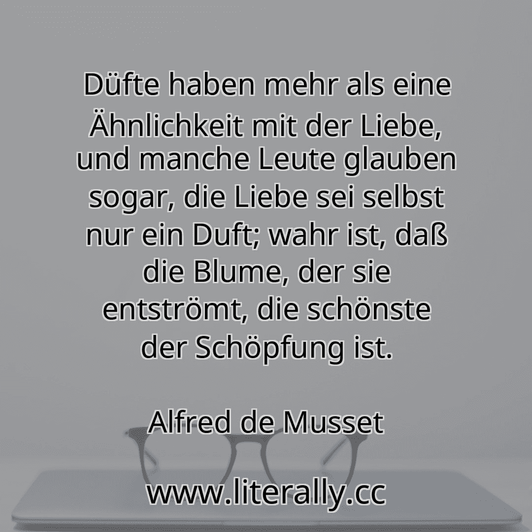 Düfte haben mehr als eine Ähnlichkeit mit der Liebe, und manche Leute glauben sogar, die Liebe sei selbst nur ein Duft; wahr ist, daß die Blume, der sie entströmt, die schönste der Schöpfung ist.
Alfred de Musset
