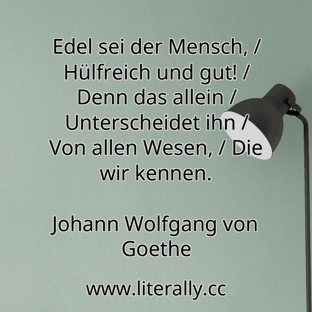 Edel sei der Mensch, / Hülfreich und gut! / Denn das allein / Unterscheidet ihn / Von allen Wesen, / Die wir kennen.
Johann Wolfgang von Goethe
