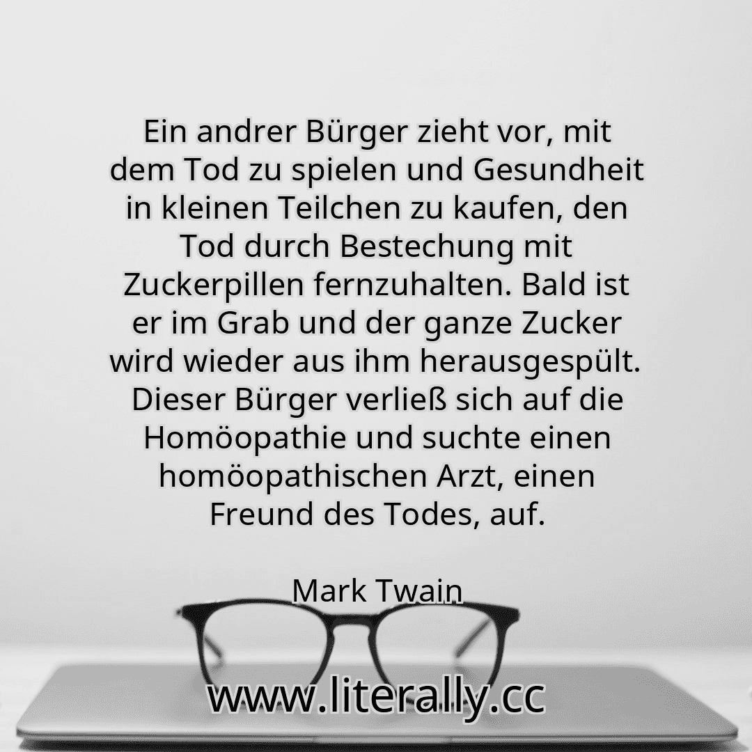 Ein andrer Bürger zieht vor, mit dem Tod zu spielen und Gesundheit in kleinen Teilchen zu kaufen, den Tod durch Bestechung mit Zuckerpillen fernzuhalten. Bald ist er im Grab und der ganze Zucker wird wieder aus ihm herausgespült. Dieser Bürger verließ sich auf die Homöopathie und suchte einen homöopathischen Arzt, einen Freund des Todes, auf.
Mark Twain
Ein andrer Bürger zieht vor, mit dem Tod zu spielen und Gesundheit in kleinen Teilchen zu kaufen, den Tod durch Bestechung mit Zuckerpillen fernzuhalten. Bald ist er im Grab und der ganze Zucker wird wieder aus ihm herausgespült. Dieser Bürger verließ sich auf die Homöopathie und suchte einen homöopathischen Arzt, einen Freund des Todes, auf.
Mark Twain