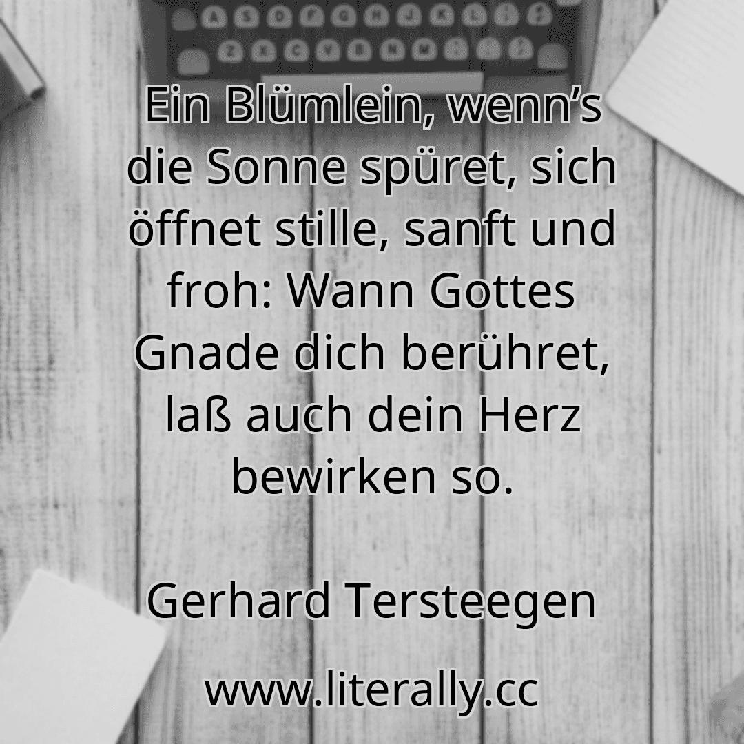Ein Blümlein, wenn’s die Sonne spüret, sich öffnet stille, sanft und froh: Wann Gottes Gnade dich berühret, laß auch dein Herz bewirken so.
Gerhard Tersteegen
